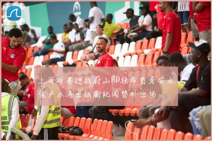 上海海港迎战蔚山HD杨希首秀安永佳卢永涛出战蒯纪闻替补出场