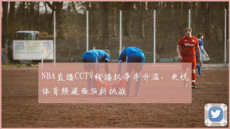 NBA直播CCTV转播权争夺升温，央视体育频道面临新挑战