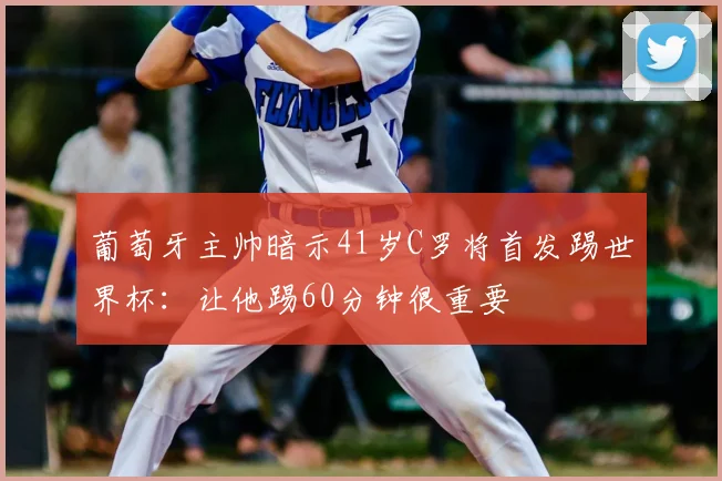 葡萄牙主帅暗示41岁C罗将首发踢世界杯：让他踢60分钟很重要