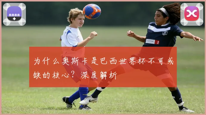 为什么奥斯卡是巴西世界杯不可或缺的核心?深度解析