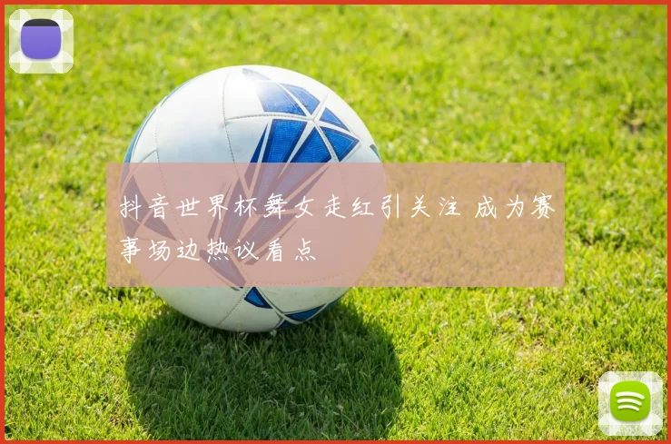 抖音世界杯舞女走红引关注 成为赛事场边热议看点
