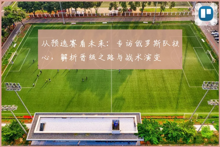 从预选赛看未来：专访俄罗斯队核心，解析晋级之路与战术演变