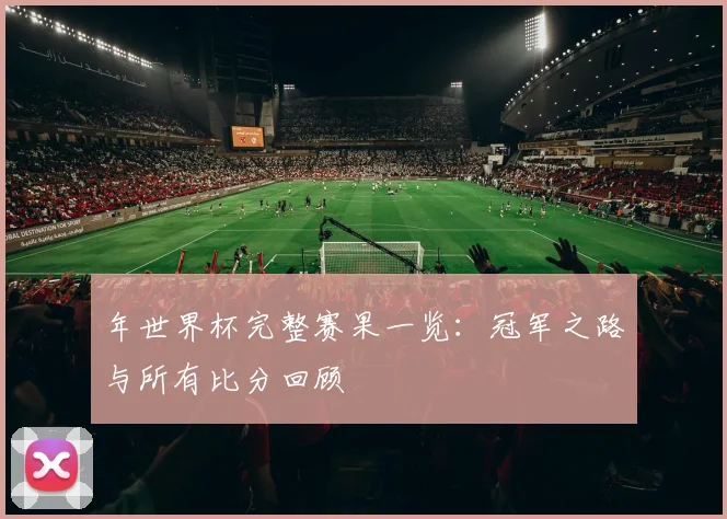 年世界杯完整赛果一览:冠军之路与所有比分回顾