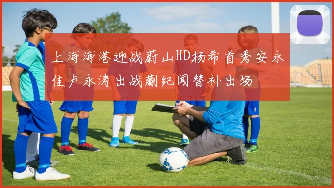 上海海港迎战蔚山HD杨希首秀安永佳卢永涛出战蒯纪闻替补出场