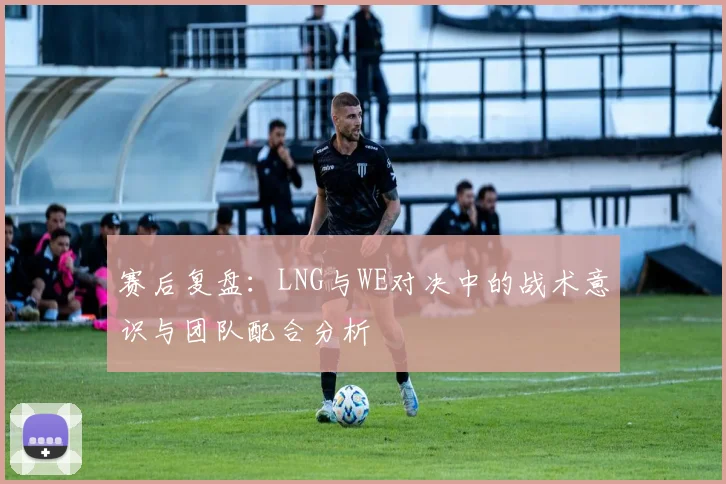 赛后复盘:LNG与WE对决中的战术意识与团队配合分析