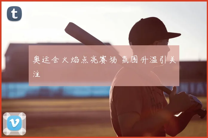 奥运会火焰点亮赛场 氛围升温引关注