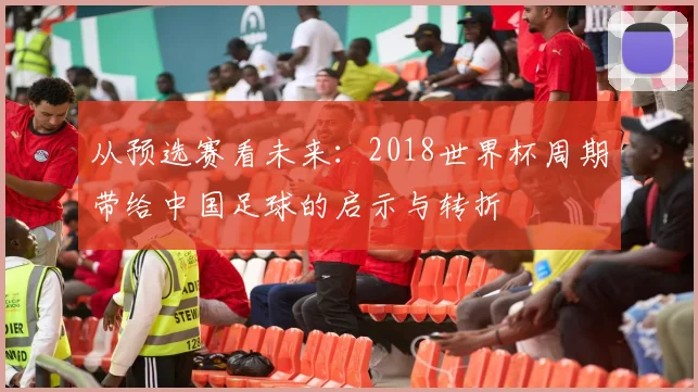 从预选赛看未来：2018世界杯周期带给中国足球的启示与转折