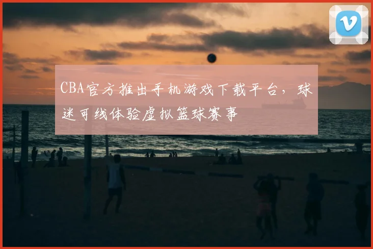 CBA官方推出手机游戏下载平台,球迷可线体验虚拟篮球赛事