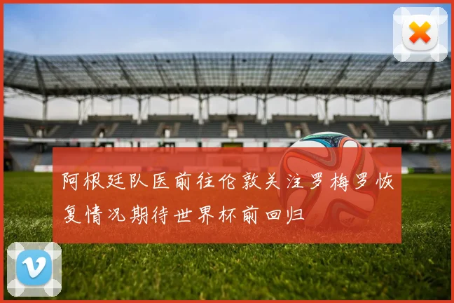 阿根廷队医前往伦敦关注罗梅罗恢复情况期待世界杯前回归