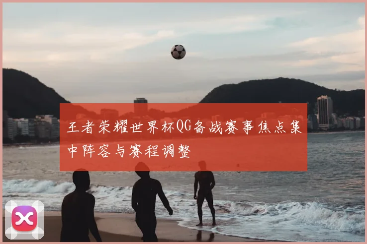王者荣耀世界杯QG备战赛事焦点集中阵容与赛程调整