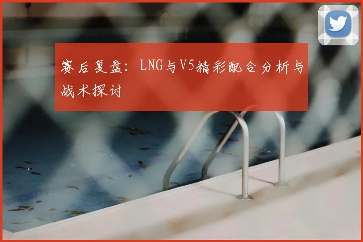 赛后复盘:LNG与V5精彩配合分析与战术探讨