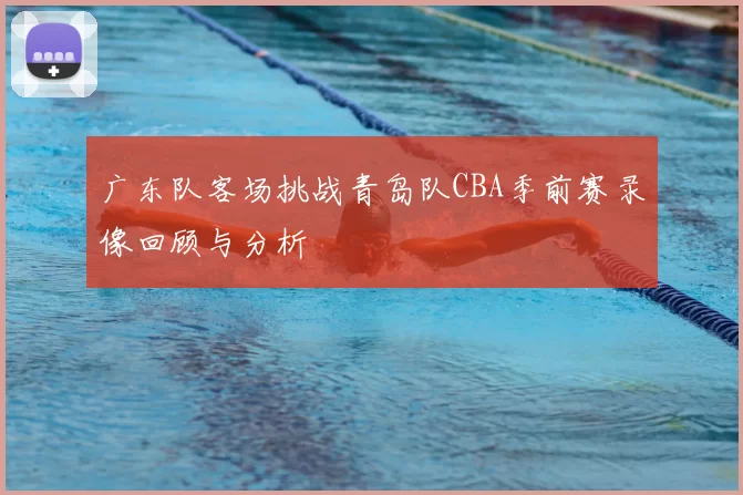 广东队客场挑战青岛队CBA季前赛录像回顾与分析