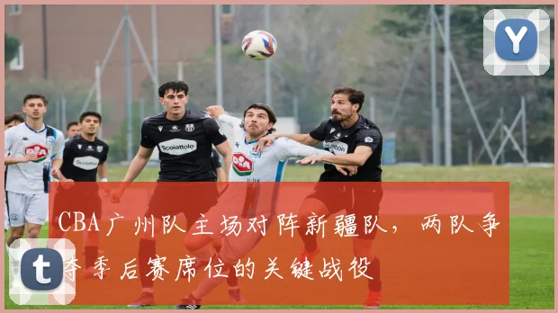 CBA广州队主场对阵新疆队,两队争夺季后赛席位的关键战役