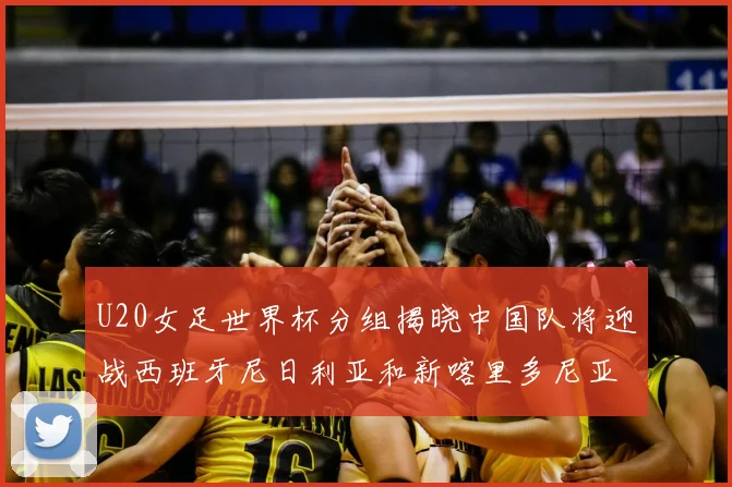 U20女足世界杯分组揭晓中国队将迎战西班牙尼日利亚和新喀里多尼亚