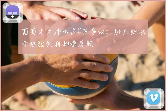 葡萄牙主帅回应C罗争议:胜利归功于经验失利却遭质疑