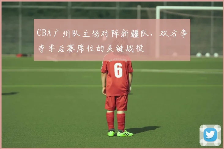 CBA广州队主场对阵新疆队,双方争夺季后赛席位的关键战役