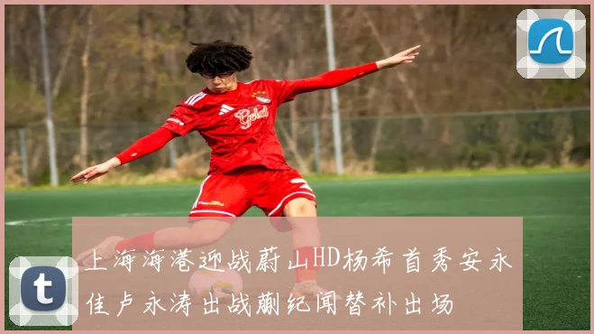 上海海港迎战蔚山HD杨希首秀安永佳卢永涛出战蒯纪闻替补出场