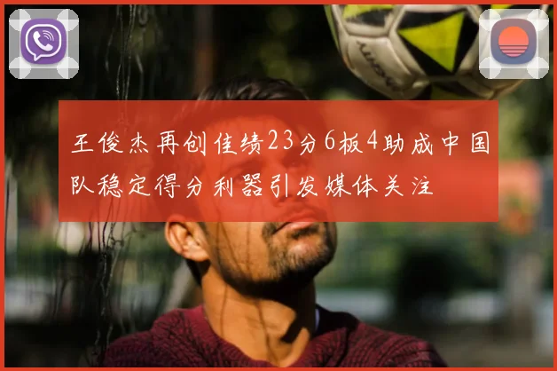王俊杰再创佳绩23分6板4助成中国队稳定得分利器引发媒体关注