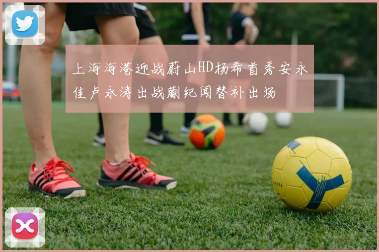 上海海港迎战蔚山HD杨希首秀安永佳卢永涛出战蒯纪闻替补出场
