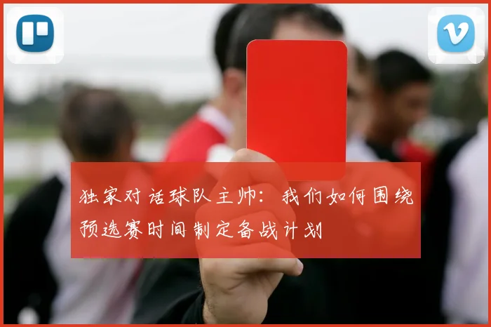 独家对话球队主帅:我们如何围绕预选赛时间制定备战计划