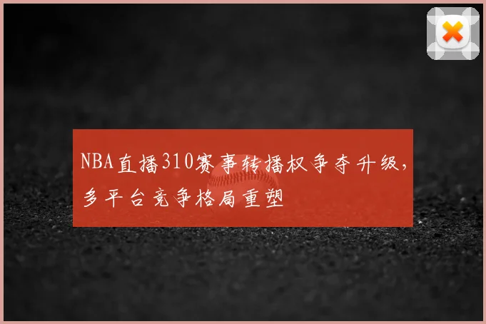NBA直播310赛事转播权争夺升级，多平台竞争格局重塑