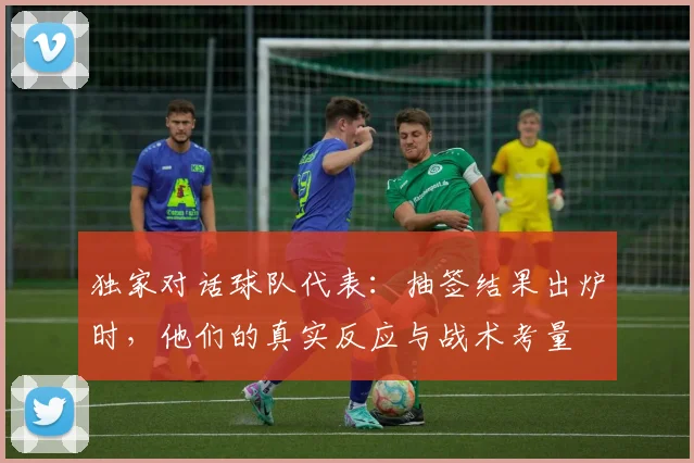 独家对话球队代表:抽签结果出炉时,他们的真实反应与战术考量
