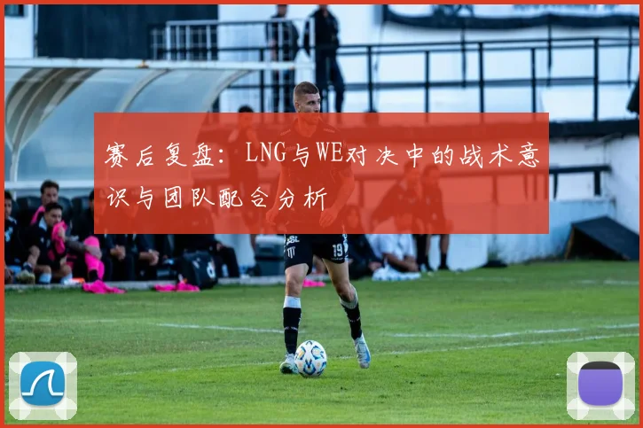 赛后复盘:LNG与WE对决中的战术意识与团队配合分析