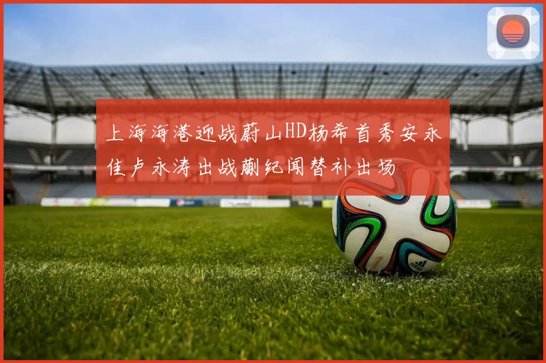 上海海港迎战蔚山HD杨希首秀安永佳卢永涛出战蒯纪闻替补出场