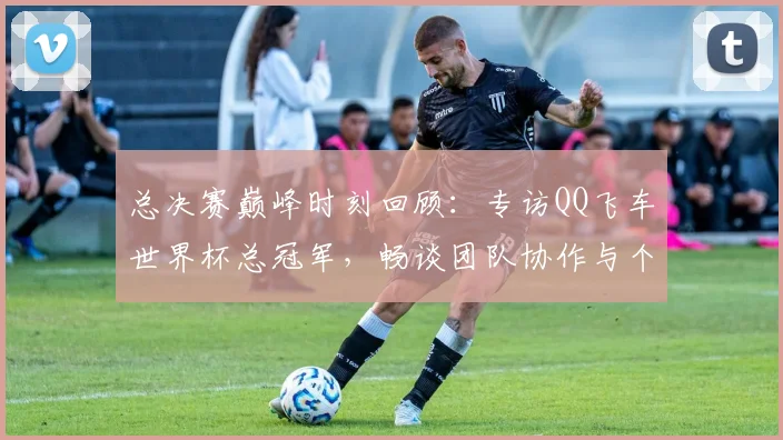总决赛巅峰时刻回顾:专访QQ飞车世界杯总冠军,畅谈团队协作与个人成长