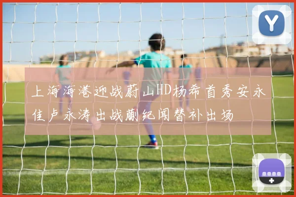上海海港迎战蔚山HD杨希首秀安永佳卢永涛出战蒯纪闻替补出场