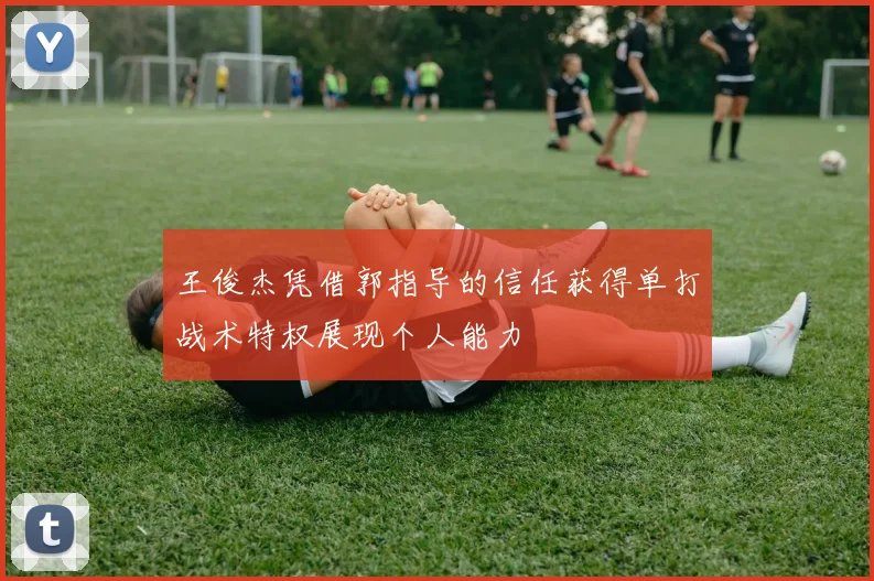 王俊杰凭借郭指导的信任获得单打战术特权展现个人能力