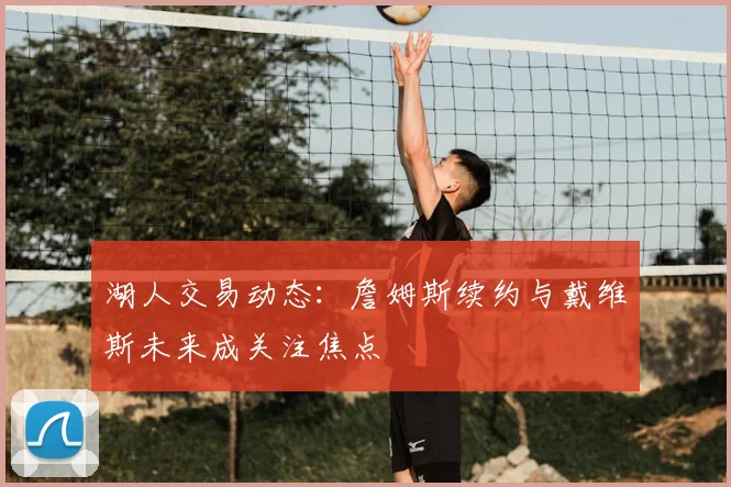湖人交易动态:詹姆斯续约与戴维斯未来成关注焦点