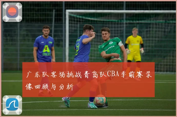 广东队客场挑战青岛队CBA季前赛录像回顾与分析