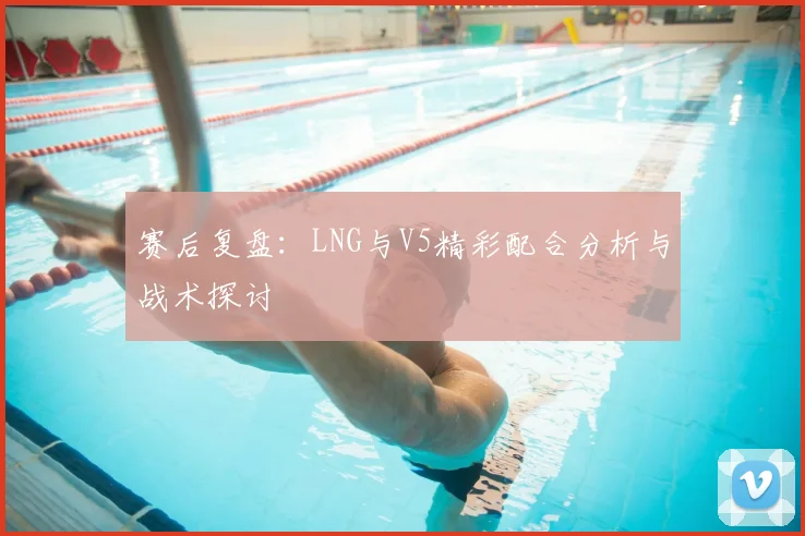 赛后复盘:LNG与V5精彩配合分析与战术探讨