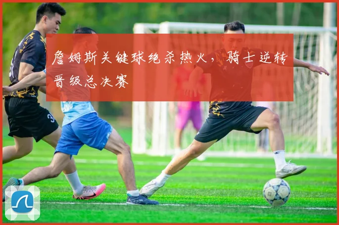 詹姆斯关键球绝杀热火，骑士逆转晋级总决赛