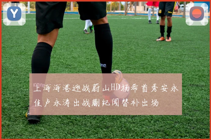 上海海港迎战蔚山HD杨希首秀安永佳卢永涛出战蒯纪闻替补出场