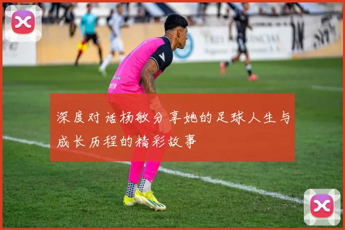 深度对话杨敏分享她的足球人生与成长历程的精彩故事