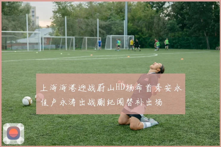 上海海港迎战蔚山HD杨希首秀安永佳卢永涛出战蒯纪闻替补出场