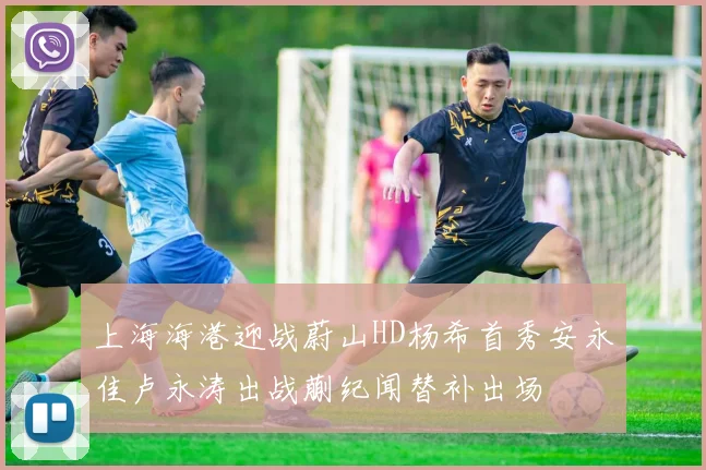上海海港迎战蔚山HD杨希首秀安永佳卢永涛出战蒯纪闻替补出场