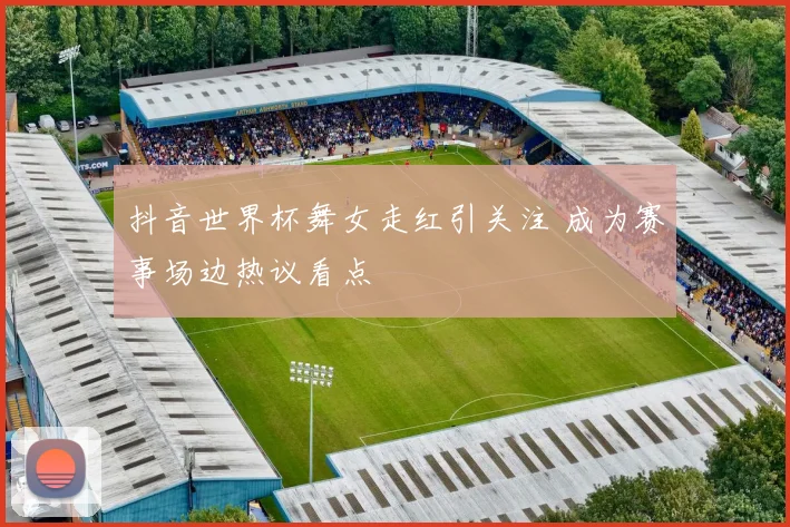 抖音世界杯舞女走红引关注 成为赛事场边热议看点