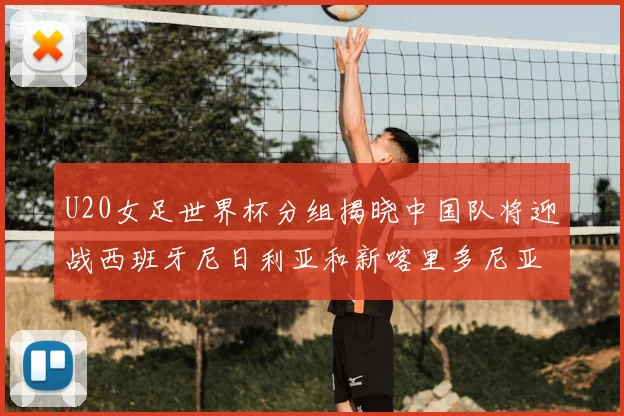 U20女足世界杯分组揭晓中国队将迎战西班牙尼日利亚和新喀里多尼亚