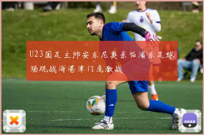 U23国足主帅安东尼奥亲临浦东足球场观战海港津门虎激战