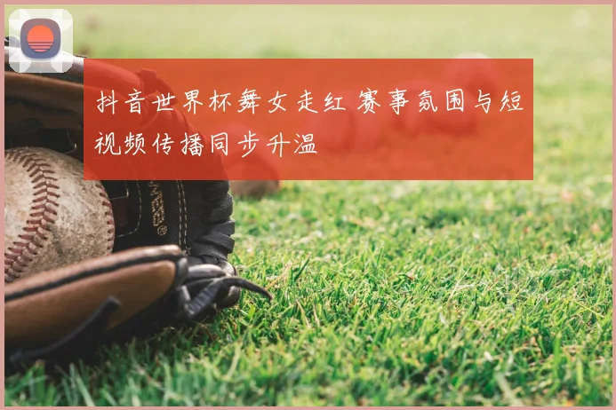 抖音世界杯舞女走红 赛事氛围与短视频传播同步升温