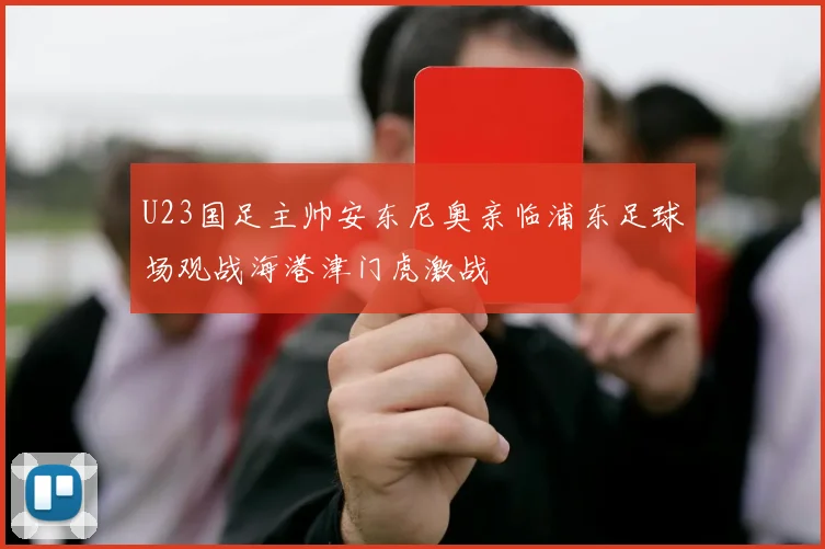 U23国足主帅安东尼奥亲临浦东足球场观战海港津门虎激战