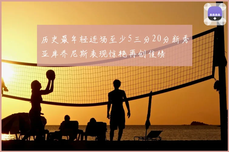 历史最年轻连场至少5三分20分新秀亚库乔尼斯表现惊艳再创佳绩