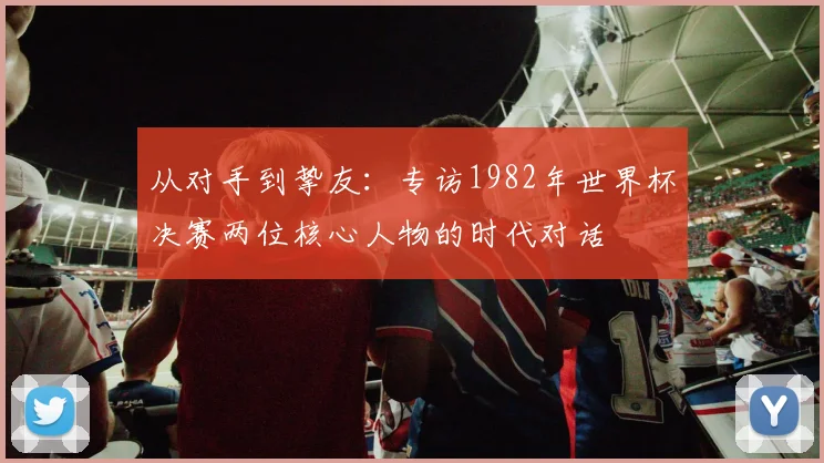 从对手到挚友：专访1982年世界杯决赛两位核心人物的时代对话
