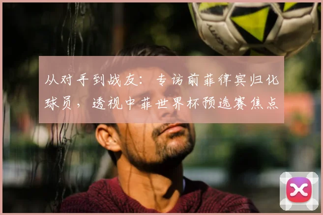 从对手到战友：专访前菲律宾归化球员，透视中菲世界杯预选赛焦点战