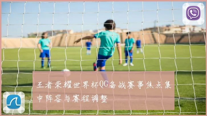 王者荣耀世界杯QG备战赛事焦点集中阵容与赛程调整