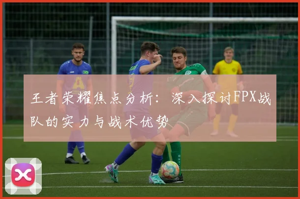 王者荣耀焦点分析：深入探讨FPX战队的实力与战术优势