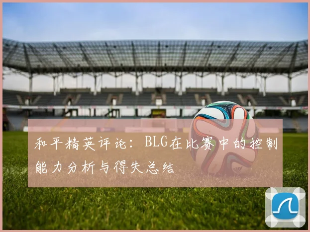 和平精英评论:BLG在比赛中的控制能力分析与得失总结